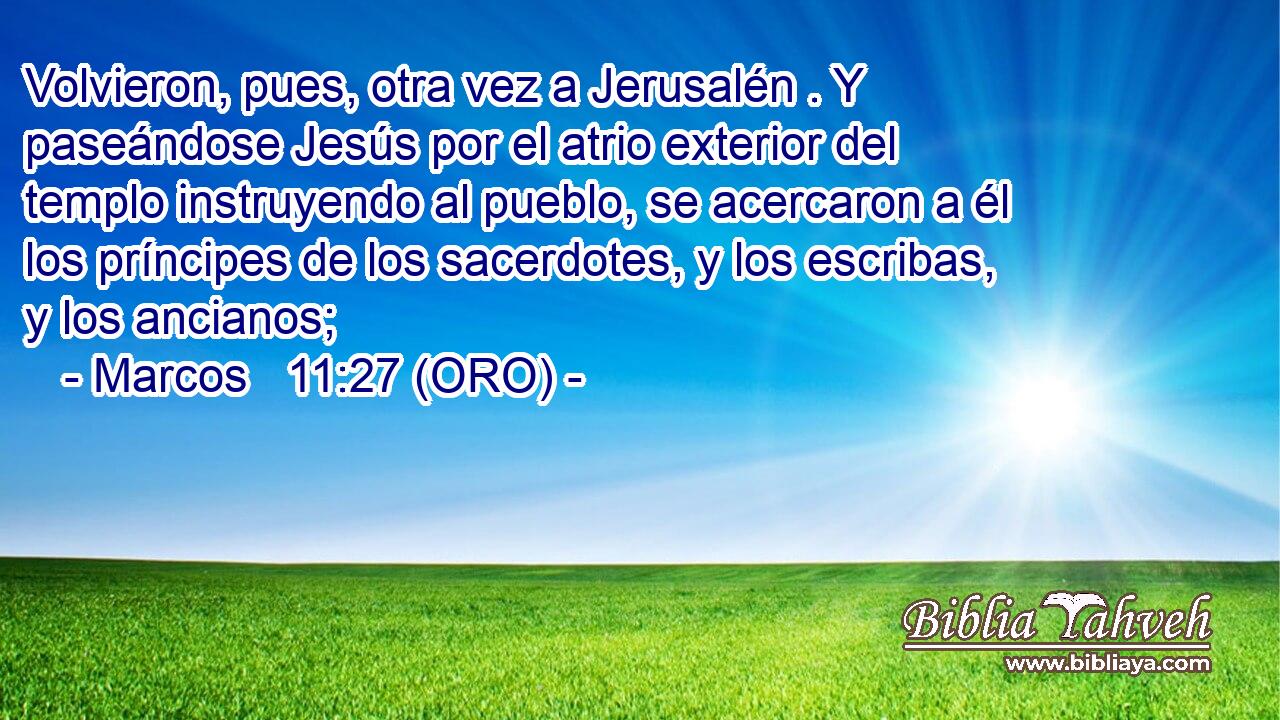  Volvieron, pues, otra vez a Jerusalén . Y paseándose Jesús por el atrio exterior del templo instruyendo al pueblo, se acercaron a él los príncipes de los sacerdotes, y los escribas, y los ancianos; 
