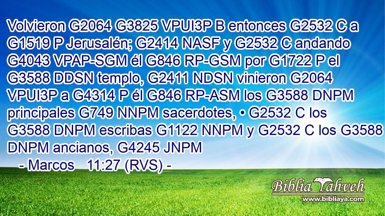 Volvieron G2064 G3825 VPUI3P B entonces G2532 C a G1519 P Jerusalén; G2414 NASF y G2532 C andando G4043 VPAP-SGM él G846 RP-GSM por G1722 P el G3588 DDSN templo, G2411 NDSN vinieron G2064 VPUI3P a G4314 P él G846 RP-ASM los G3588 DNPM principales G749 NNPM sacerdotes, • G2532 C los G3588 DNPM escribas G1122 NNPM y G2532 C los G3588 DNPM ancianos, G4245 JNPM 