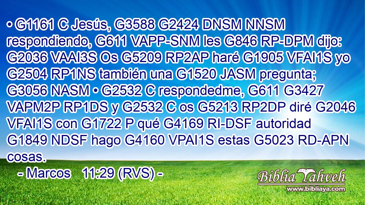 • G1161 C Jesús, G3588 G2424 DNSM NNSM respondiendo, G611 VAPP-SNM les G846 RP-DPM dijo: G2036 VAAI3S Os G5209 RP2AP haré G1905 VFAI1S yo G2504 RP1NS también una G1520 JASM pregunta; G3056 NASM • G2532 C respondedme, G611 G3427 VAPM2P RP1DS y G2532 C os G5213 RP2DP diré G2046 VFAI1S con G1722 P qué G4169 RI-DSF autoridad G1849 NDSF hago G4160 VPAI1S estas G5023 RD-APN cosas. 