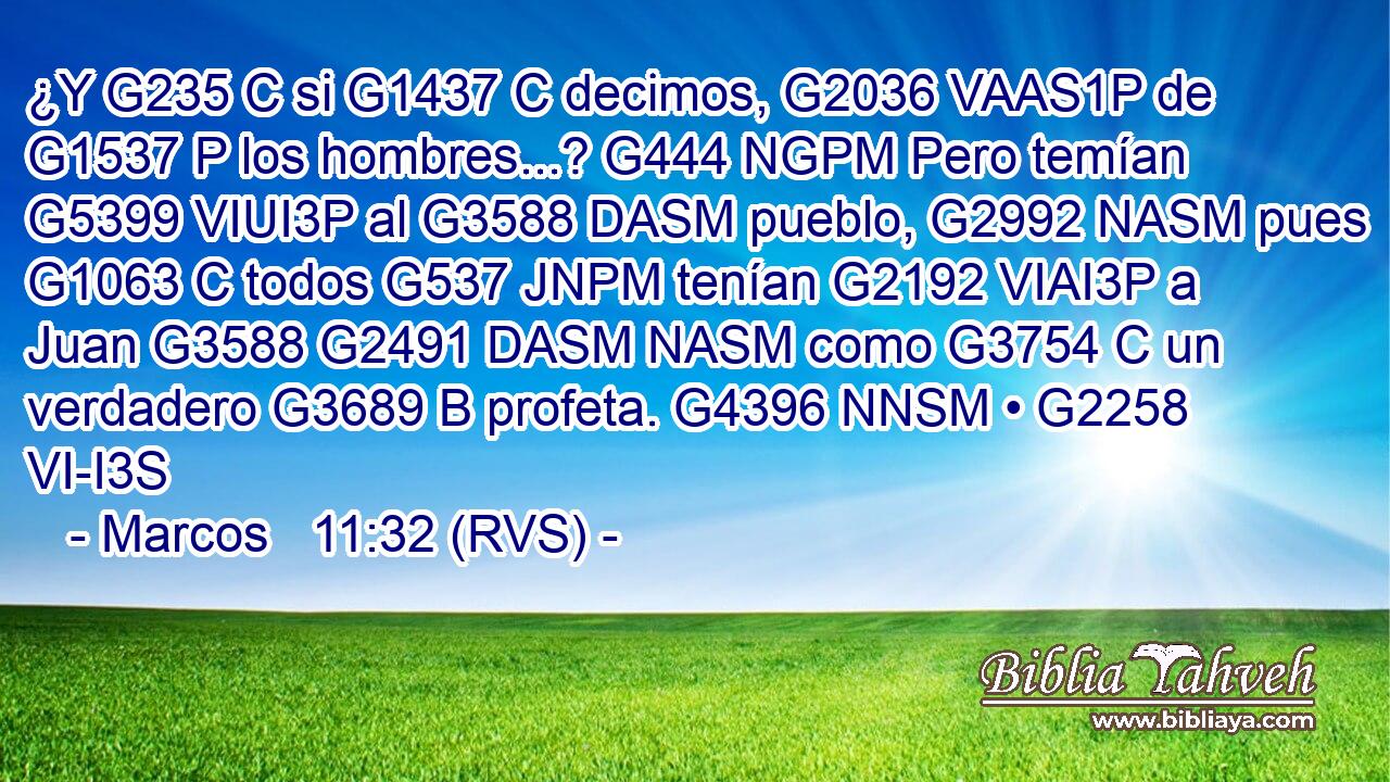 ¿Y G235 C si G1437 C decimos, G2036 VAAS1P de G1537 P los hombres...? G444 NGPM Pero temían G5399 VIUI3P al G3588 DASM pueblo, G2992 NASM pues G1063 C todos G537 JNPM tenían G2192 VIAI3P a Juan G3588 G2491 DASM NASM como G3754 C un verdadero G3689 B profeta. G4396 NNSM • G2258 VI-I3S 