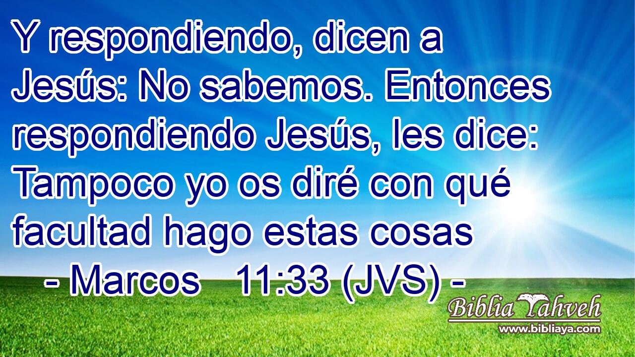 Y respondiendo, dicen a Jesús: No sabemos. Entonces respondiendo Jesús, les dice: Tampoco yo os diré con qué facultad hago estas cosas