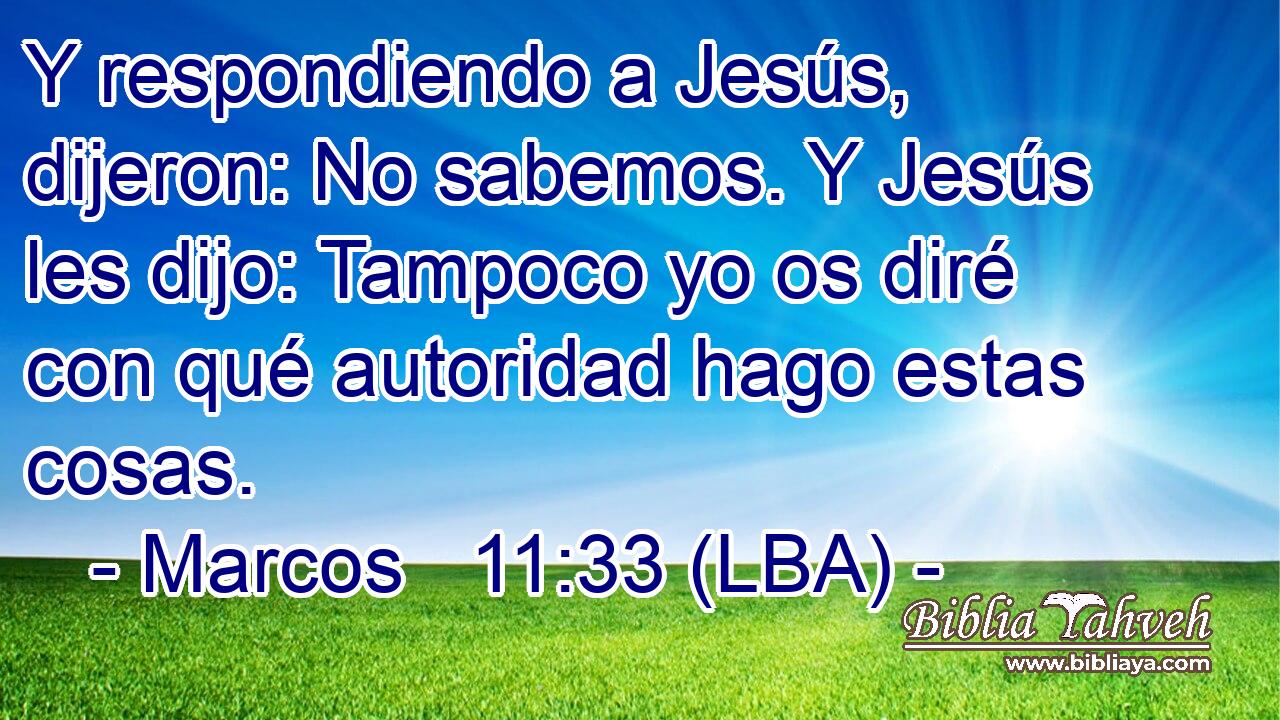 Y respondiendo a Jesús, dijeron: No sabemos. Y Jesús les dijo: Tampoco yo os diré con qué autoridad hago estas cosas.