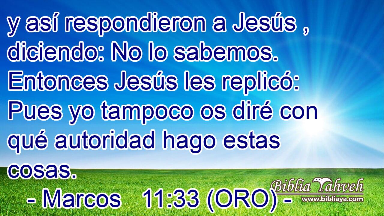  y así respondieron a Jesús , diciendo: No lo sabemos. Entonces Jesús les replicó: Pues yo tampoco os diré con qué autoridad hago estas cosas. 