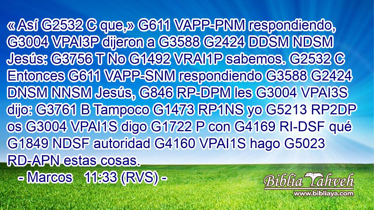 « Así G2532 C que,» G611 VAPP-PNM respondiendo, G3004 VPAI3P dijeron a G3588 G2424 DDSM NDSM Jesús: G3756 T No G1492 VRAI1P sabemos. G2532 C Entonces G611 VAPP-SNM respondiendo G3588 G2424 DNSM NNSM Jesús, G846 RP-DPM les G3004 VPAI3S dijo: G3761 B Tampoco G1473 RP1NS yo G5213 RP2DP os G3004 VPAI1S digo G1722 P con G4169 RI-DSF qué G1849 NDSF autoridad G4160 VPAI1S hago G5023 RD-APN estas cosas. 