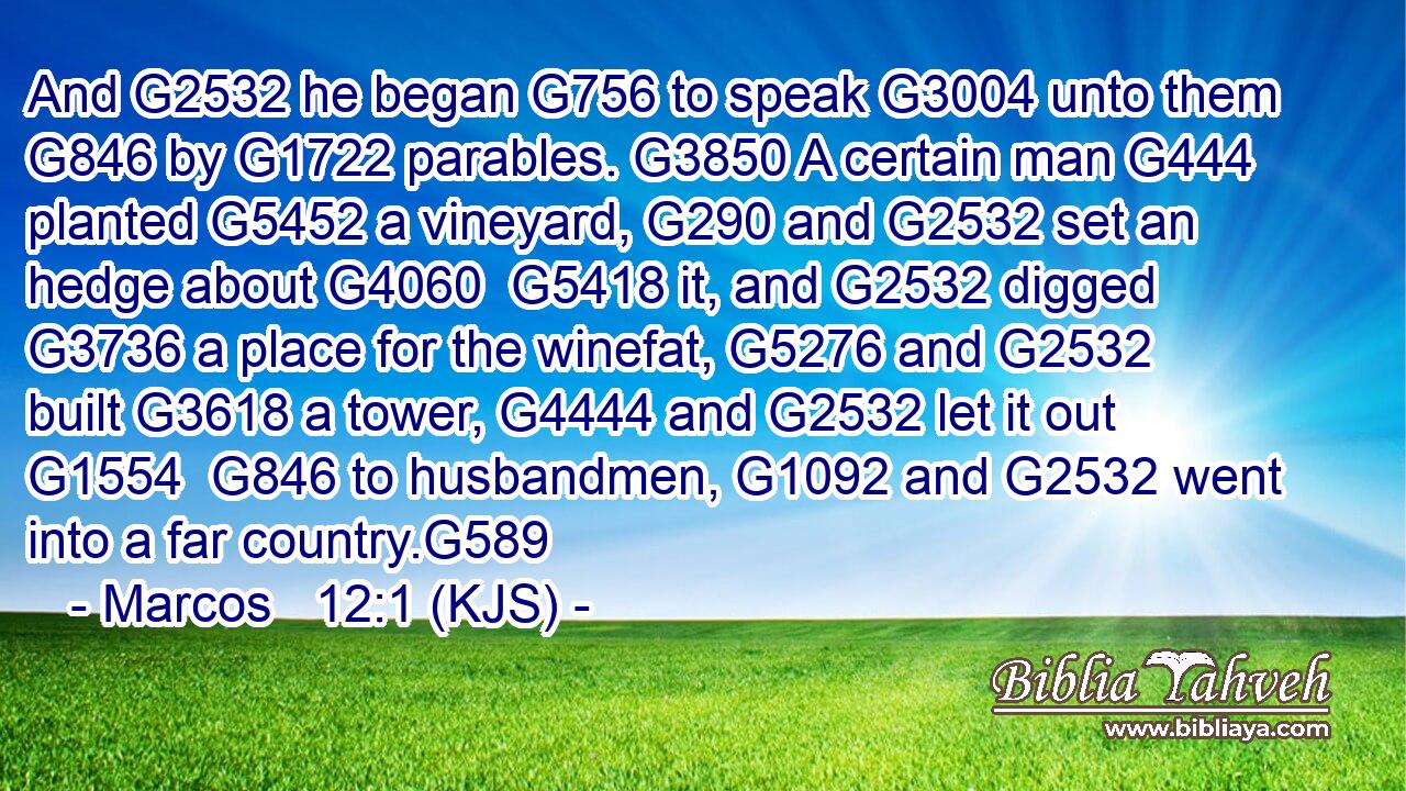 And G2532 he began G756 to speak G3004 unto them G846 by G1722 parables. G3850 A certain man G444 planted G5452 a vineyard, G290 and G2532 set an hedge about G4060  G5418 it, and G2532 digged G3736 a place for the winefat, G5276 and G2532 built G3618 a tower, G4444 and G2532 let it out G1554  G846 to husbandmen, G1092 and G2532 went into a far country.G589