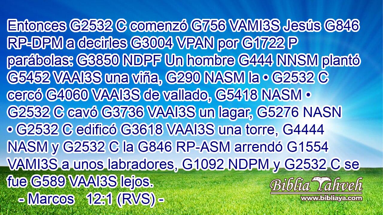 Entonces G2532 C comenzó G756 VAMI3S Jesús G846 RP-DPM a decirles G3004 VPAN por G1722 P parábolas: G3850 NDPF Un hombre G444 NNSM plantó G5452 VAAI3S una viña, G290 NASM la • G2532 C cercó G4060 VAAI3S de vallado, G5418 NASM • G2532 C cavó G3736 VAAI3S un lagar, G5276 NASN • G2532 C edificó G3618 VAAI3S una torre, G4444 NASM y G2532 C la G846 RP-ASM arrendó G1554 VAMI3S a unos labradores, G1092 NDPM y G2532 C se fue G589 VAAI3S lejos. 