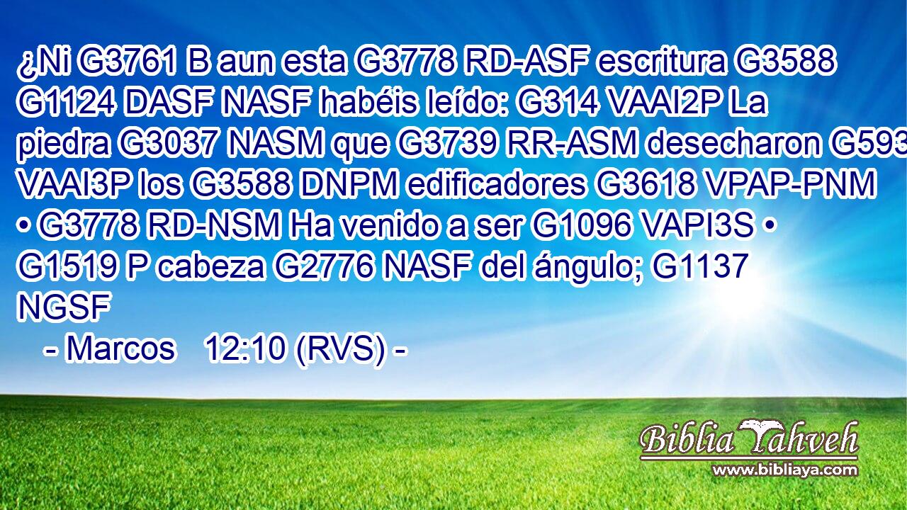 ¿Ni G3761 B aun esta G3778 RD-ASF escritura G3588 G1124 DASF NASF habéis leído: G314 VAAI2P La piedra G3037 NASM que G3739 RR-ASM desecharon G593 VAAI3P los G3588 DNPM edificadores G3618 VPAP-PNM • G3778 RD-NSM Ha venido a ser G1096 VAPI3S • G1519 P cabeza G2776 NASF del ángulo; G1137 NGSF 