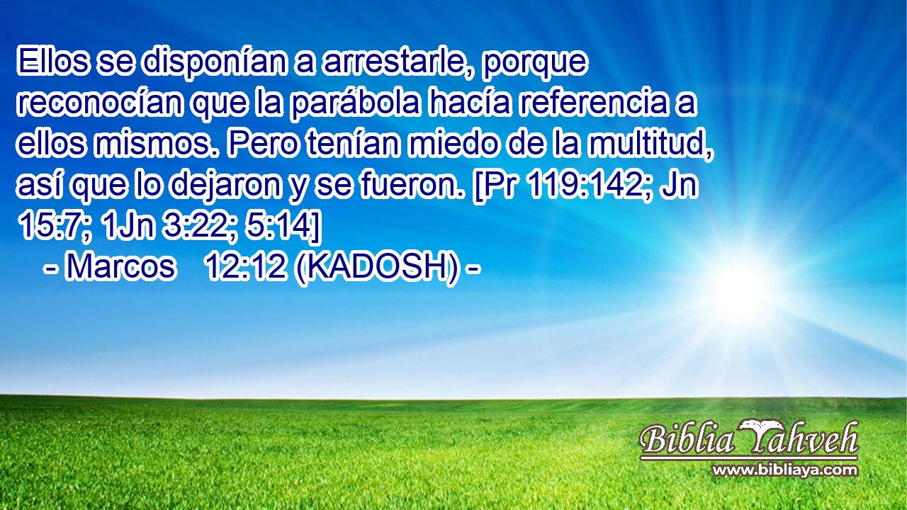  Ellos se disponían a arrestarle, porque reconocían que la parábola hacía referencia a ellos mismos. Pero tenían miedo de la multitud, así que lo dejaron y se fueron. [Pr 119:142; Jn 15:7; 1Jn 3:22; 5:14] 