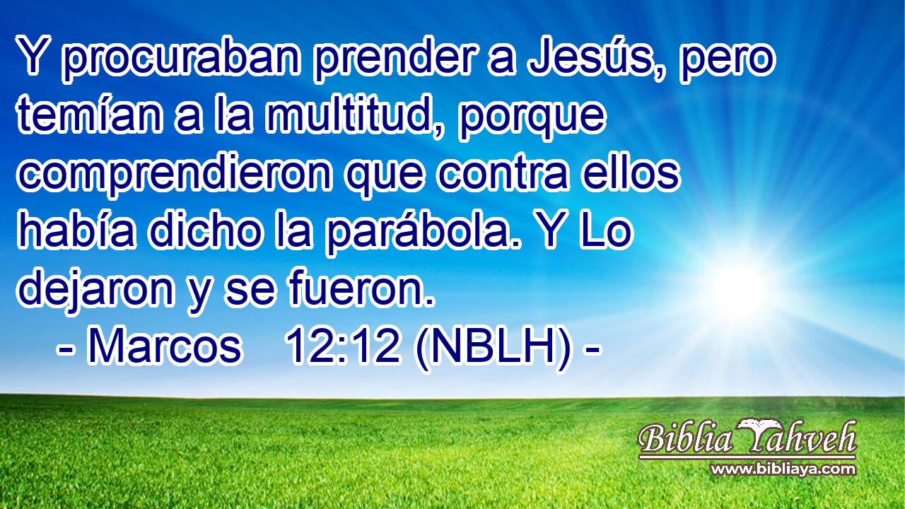  Y procuraban prender a Jesús, pero temían a la multitud, porque comprendieron que contra ellos había dicho la parábola. Y Lo dejaron y se fueron. 
