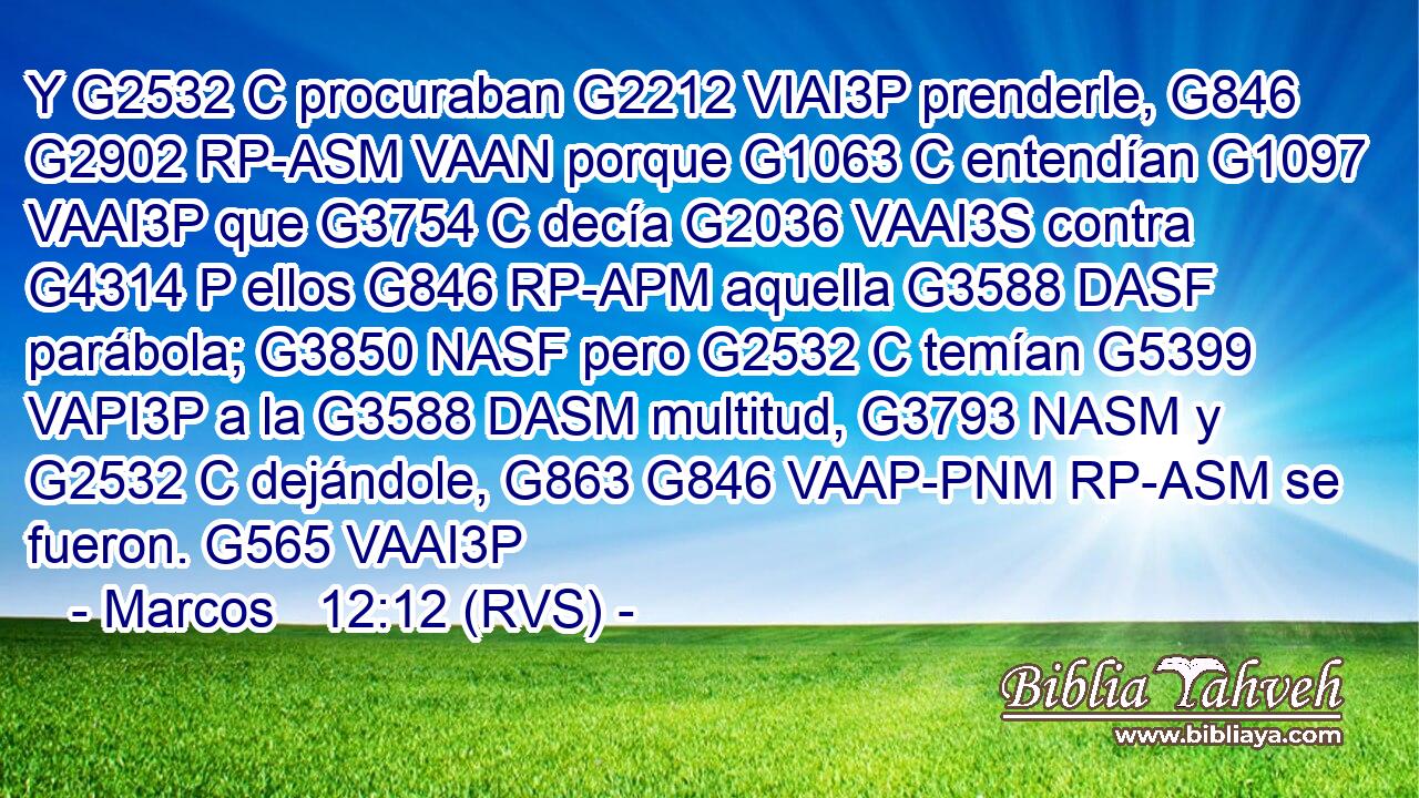 Y G2532 C procuraban G2212 VIAI3P prenderle, G846 G2902 RP-ASM VAAN porque G1063 C entendían G1097 VAAI3P que G3754 C decía G2036 VAAI3S contra G4314 P ellos G846 RP-APM aquella G3588 DASF parábola; G3850 NASF pero G2532 C temían G5399 VAPI3P a la G3588 DASM multitud, G3793 NASM y G2532 C dejándole, G863 G846 VAAP-PNM RP-ASM se fueron. G565 VAAI3P 