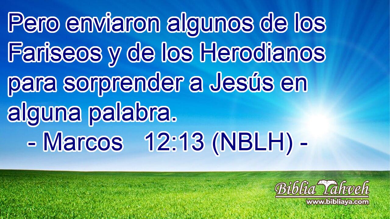  Pero enviaron algunos de los Fariseos y de los Herodianos para sorprender a Jesús en alguna palabra. 