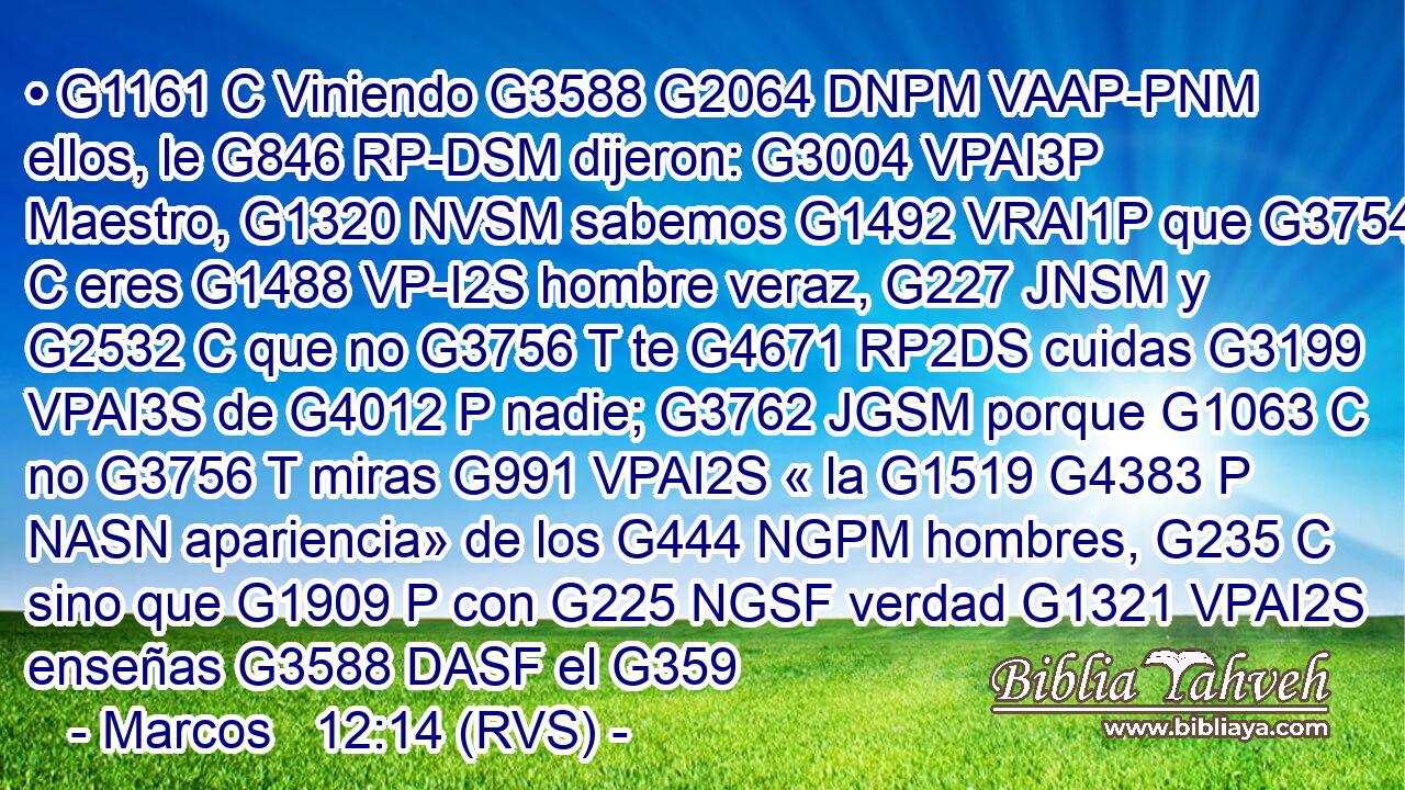 • G1161 C Viniendo G3588 G2064 DNPM VAAP-PNM ellos, le G846 RP-DSM dijeron: G3004 VPAI3P Maestro, G1320 NVSM sabemos G1492 VRAI1P que G3754 C eres G1488 VP-I2S hombre veraz, G227 JNSM y G2532 C que no G3756 T te G4671 RP2DS cuidas G3199 VPAI3S de G4012 P nadie; G3762 JGSM porque G1063 C no G3756 T miras G991 VPAI2S « la G1519 G4383 P NASN apariencia» de los G444 NGPM hombres, G235 C sino que G1909 P con G225 NGSF verdad G1321 VPAI2S enseñas G3588 DASF el G359
