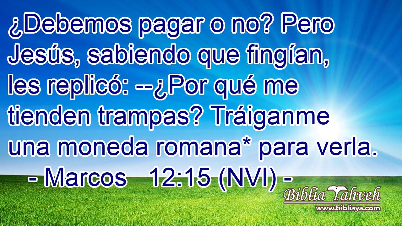  ¿Debemos pagar o no? Pero Jesús, sabiendo que fingían, les replicó: --¿Por qué me tienden trampas? Tráiganme una moneda romana* para verla. 