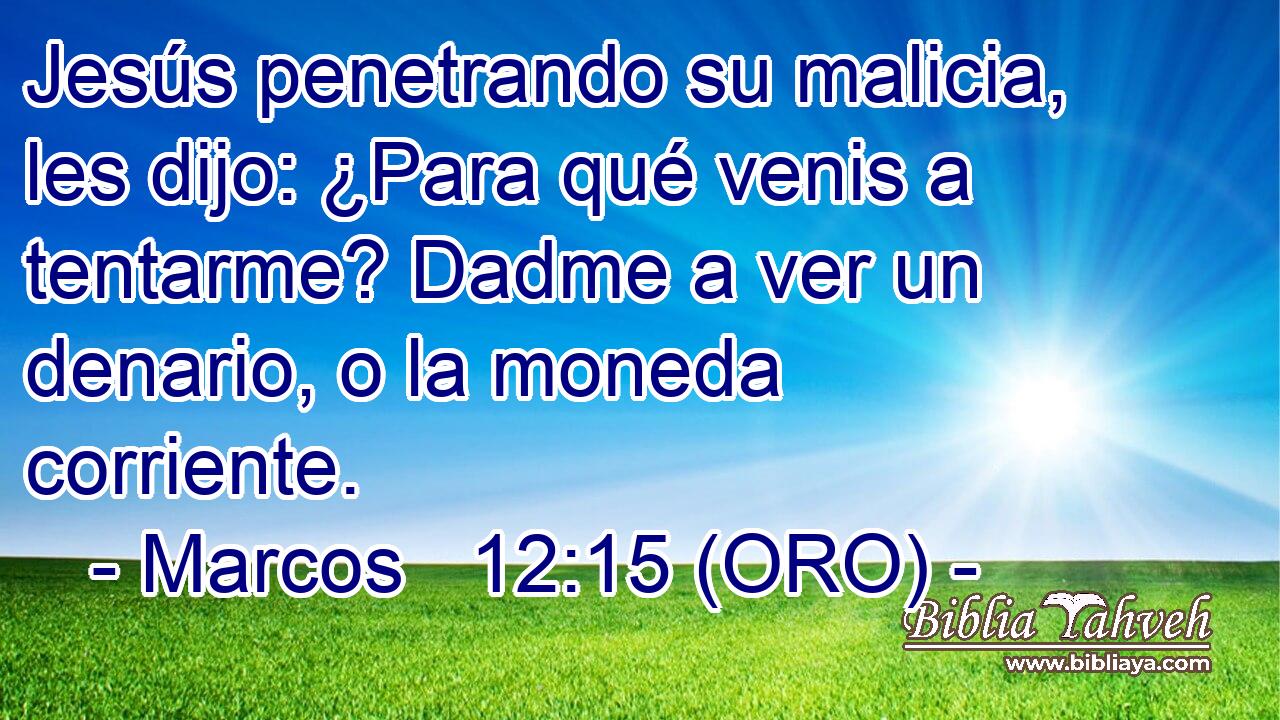  Jesús penetrando su malicia, les dijo: ¿Para qué venis a tentarme? Dadme a ver un denario, o la moneda corriente. 