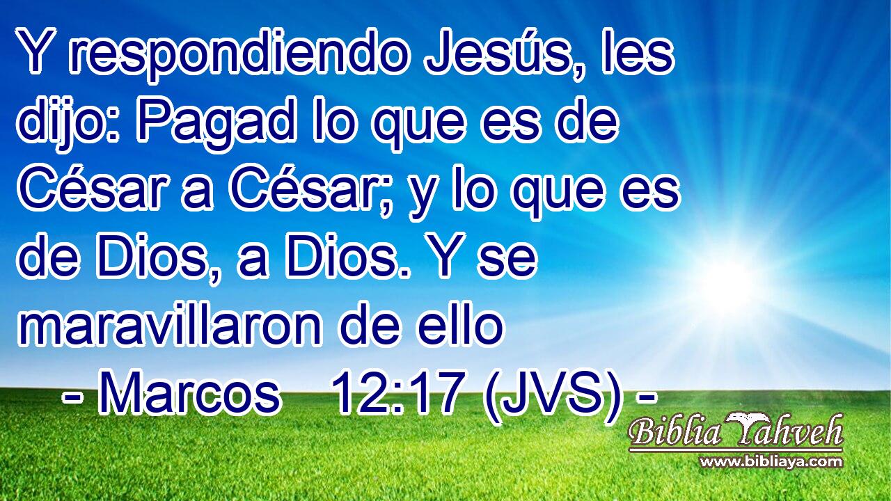 Y respondiendo Jesús, les dijo: Pagad lo que es de César a César; y lo que es de Dios, a Dios. Y se maravillaron de ello