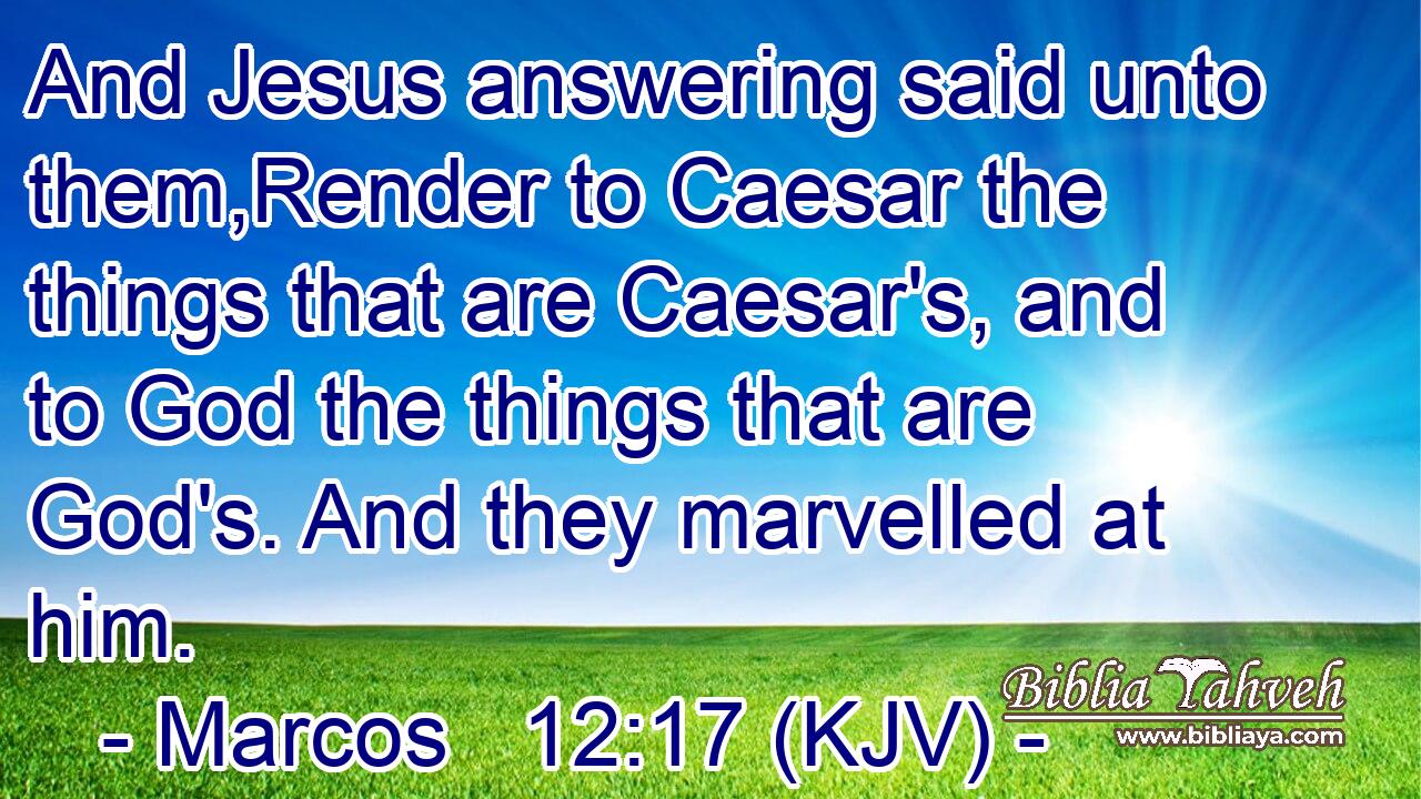 And Jesus answering said unto them,Render to Caesar the things that are Caesar's, and to God the things that are God's. And they marvelled at him.