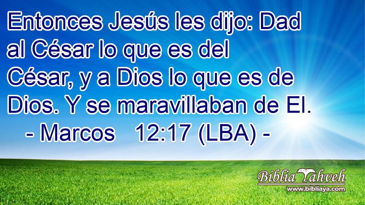 Entonces Jesús les dijo: Dad al César lo que es del César, y a Dios lo que es de Dios. Y se maravillaban de El.