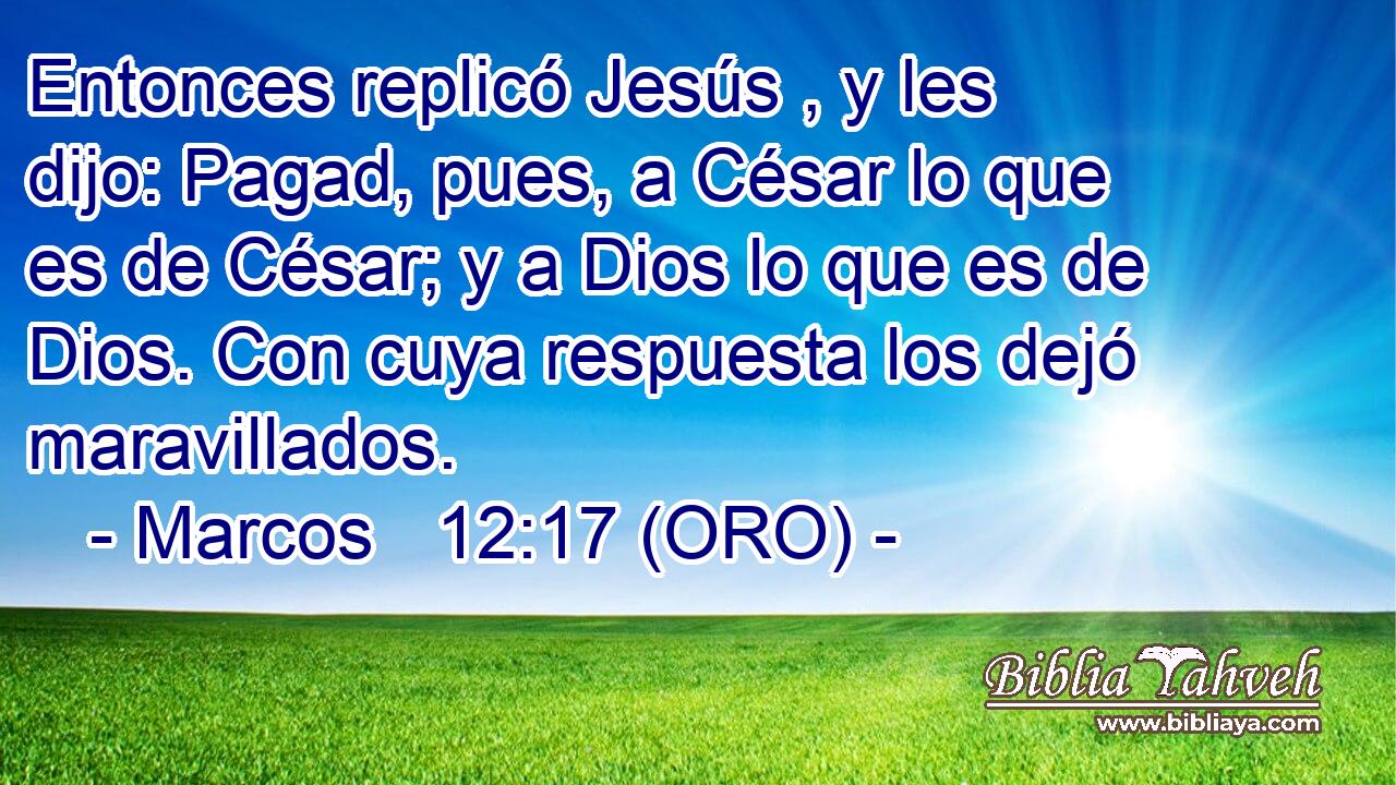  Entonces replicó Jesús , y les dijo: Pagad, pues, a César lo que es de César; y a Dios lo que es de Dios. Con cuya respuesta los dejó maravillados. 