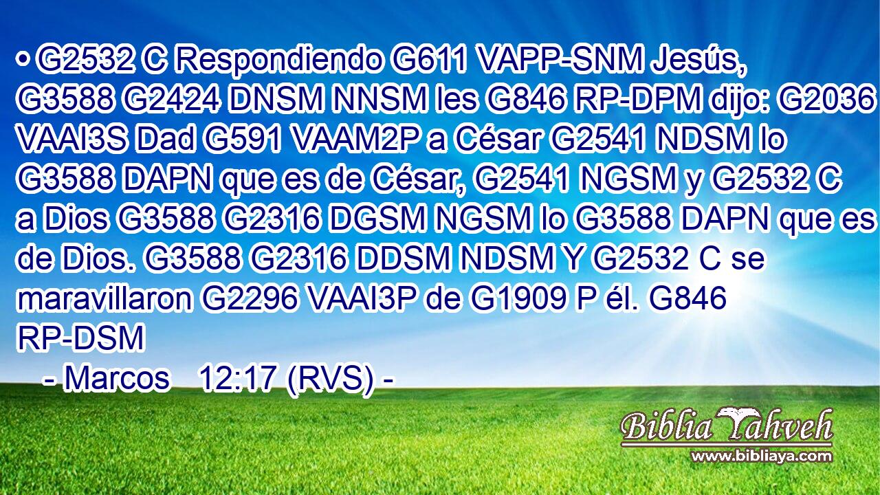 • G2532 C Respondiendo G611 VAPP-SNM Jesús, G3588 G2424 DNSM NNSM les G846 RP-DPM dijo: G2036 VAAI3S Dad G591 VAAM2P a César G2541 NDSM lo G3588 DAPN que es de César, G2541 NGSM y G2532 C a Dios G3588 G2316 DGSM NGSM lo G3588 DAPN que es de Dios. G3588 G2316 DDSM NDSM Y G2532 C se maravillaron G2296 VAAI3P de G1909 P él. G846 RP-DSM 