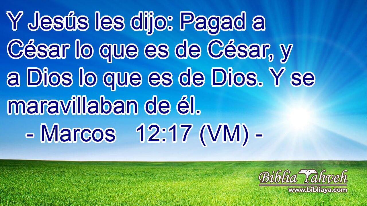  Y Jesús les dijo: Pagad a César lo que es de César, y a Dios lo que es de Dios. Y se maravillaban de él. 