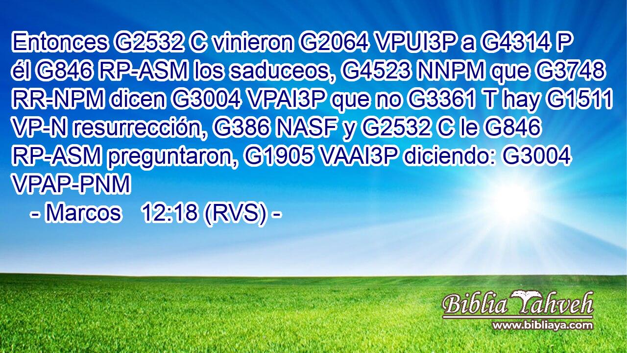 Entonces G2532 C vinieron G2064 VPUI3P a G4314 P él G846 RP-ASM los saduceos, G4523 NNPM que G3748 RR-NPM dicen G3004 VPAI3P que no G3361 T hay G1511 VP-N resurrección, G386 NASF y G2532 C le G846 RP-ASM preguntaron, G1905 VAAI3P diciendo: G3004 VPAP-PNM 