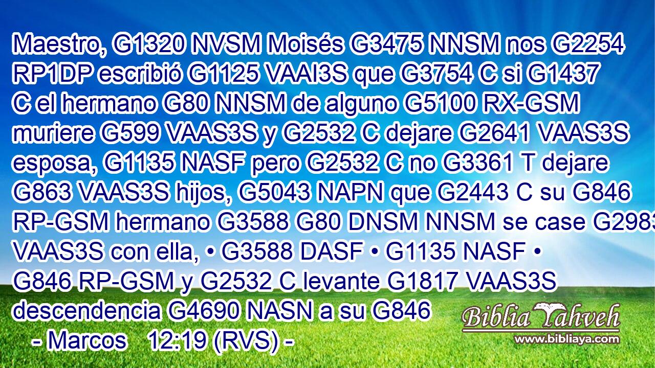 Maestro, G1320 NVSM Moisés G3475 NNSM nos G2254 RP1DP escribió G1125 VAAI3S que G3754 C si G1437 C el hermano G80 NNSM de alguno G5100 RX-GSM muriere G599 VAAS3S y G2532 C dejare G2641 VAAS3S esposa, G1135 NASF pero G2532 C no G3361 T dejare G863 VAAS3S hijos, G5043 NAPN que G2443 C su G846 RP-GSM hermano G3588 G80 DNSM NNSM se case G2983 VAAS3S con ella, • G3588 DASF • G1135 NASF • G846 RP-GSM y G2532 C levante G1817 VAAS3S descendencia G4690 NASN a su G846 