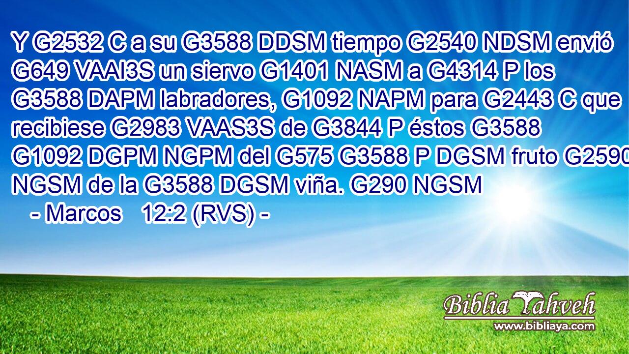 Y G2532 C a su G3588 DDSM tiempo G2540 NDSM envió G649 VAAI3S un siervo G1401 NASM a G4314 P los G3588 DAPM labradores, G1092 NAPM para G2443 C que recibiese G2983 VAAS3S de G3844 P éstos G3588 G1092 DGPM NGPM del G575 G3588 P DGSM fruto G2590 NGSM de la G3588 DGSM viña. G290 NGSM 