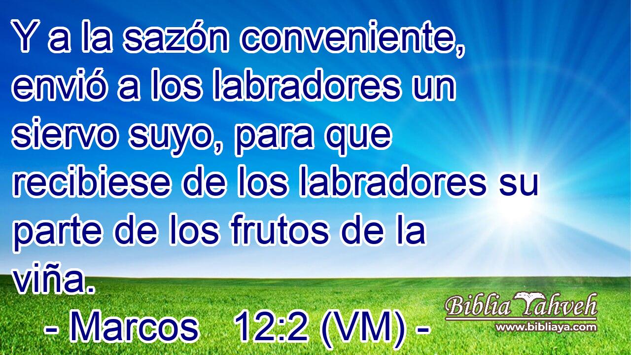  Y a la sazón conveniente, envió a los labradores un siervo suyo, para que recibiese de los labradores su parte de los frutos de la viña. 