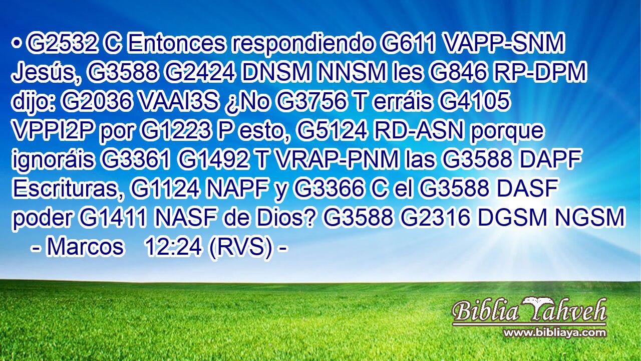 • G2532 C Entonces respondiendo G611 VAPP-SNM Jesús, G3588 G2424 DNSM NNSM les G846 RP-DPM dijo: G2036 VAAI3S ¿No G3756 T erráis G4105 VPPI2P por G1223 P esto, G5124 RD-ASN porque ignoráis G3361 G1492 T VRAP-PNM las G3588 DAPF Escrituras, G1124 NAPF y G3366 C el G3588 DASF poder G1411 NASF de Dios? G3588 G2316 DGSM NGSM 
