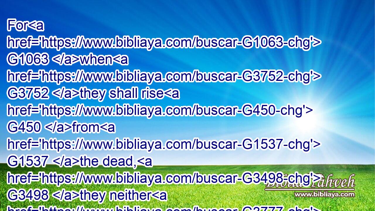 For G1063 when G3752 they shall rise G450 from G1537 the dead, G3498 they neither G3777 marry, G1060 nor G3777 are given in marriage; G1061 but G235 are G1526 as G5613 the angels G32 which G3588 are in G1722 heaven.G3772