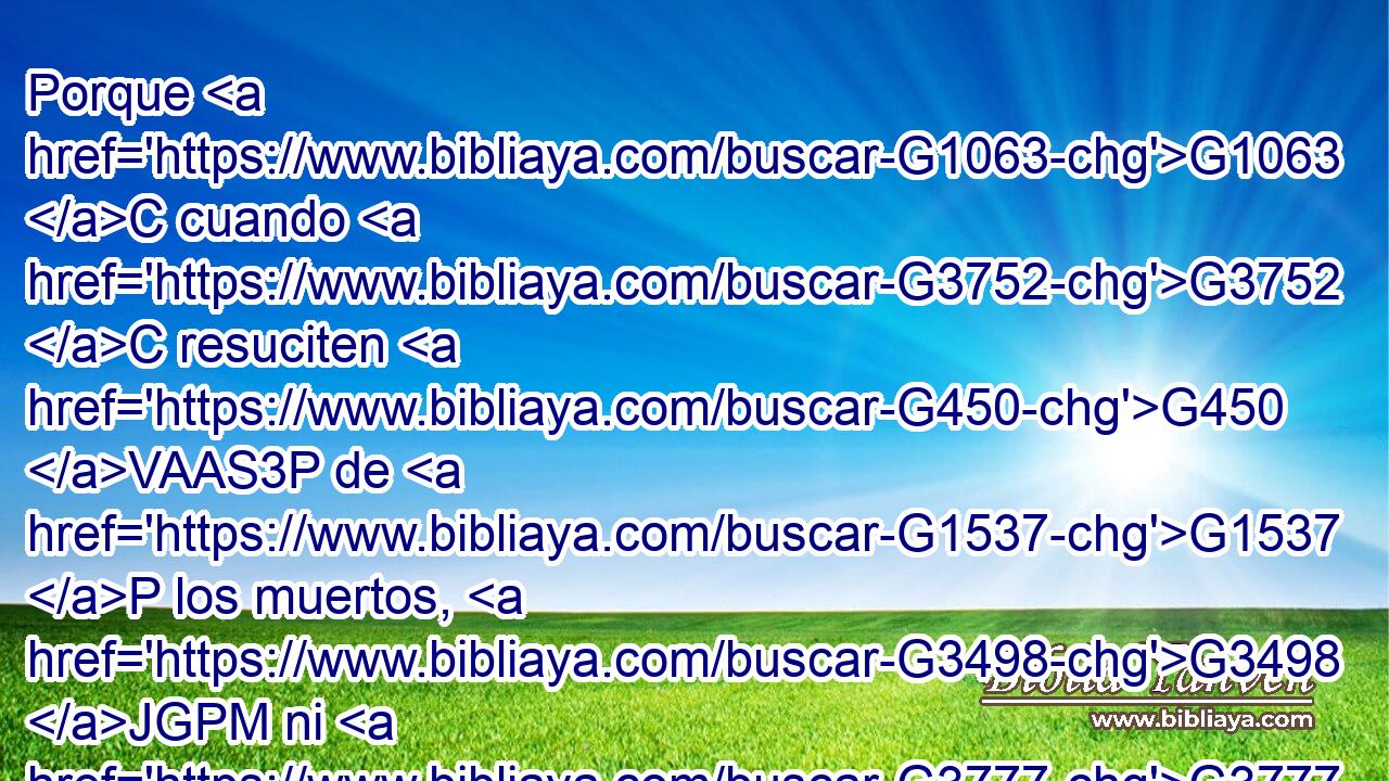 Porque G1063 C cuando G3752 C resuciten G450 VAAS3P de G1537 P los muertos, G3498 JGPM ni G3777 C se casarán G1060 VPAI3P ni G3777 C se darán en casamiento, G1061 VPPI3P sino G235 C serán G1526 VP-I3P como G5613 B los ángeles G32 NNPM • G3588 DNPM que están en G1722 P los G3588 DDPM cielos. G3772 NDPM 