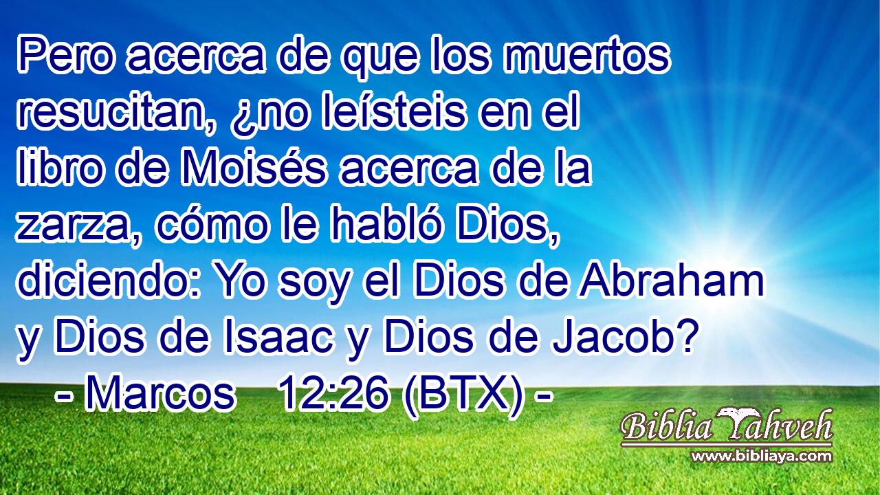 Pero acerca de que los muertos resucitan, ¿no leísteis en el libro de Moisés acerca de la zarza, cómo le habló Dios, diciendo: Yo soy el Dios de Abraham y Dios de Isaac y Dios de Jacob?