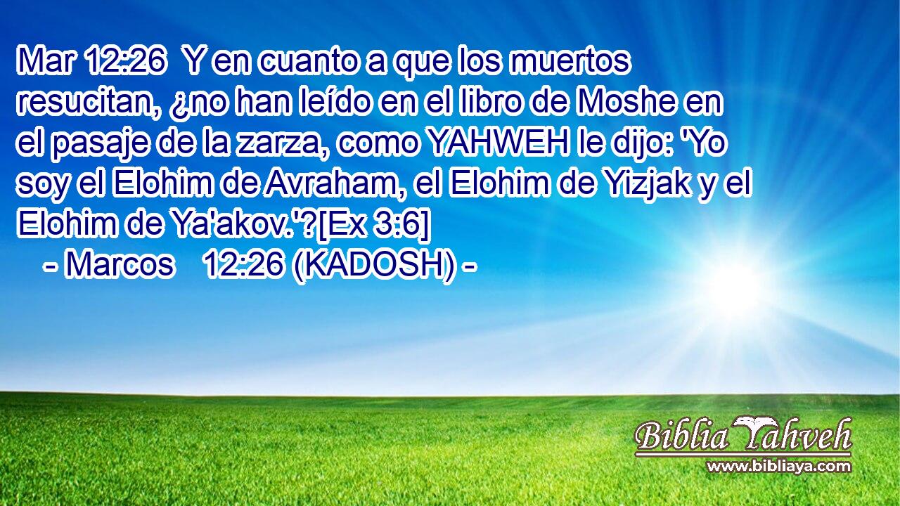  Y en cuanto a que los muertos resucitan, ¿no han leído en el libro de Moshe en el pasaje de la zarza, como YAHWEH le dijo: 'Yo soy el Elohim de Avraham, el Elohim de Yizjak y el Elohim de Ya'akov.'?[Ex 3:6] 