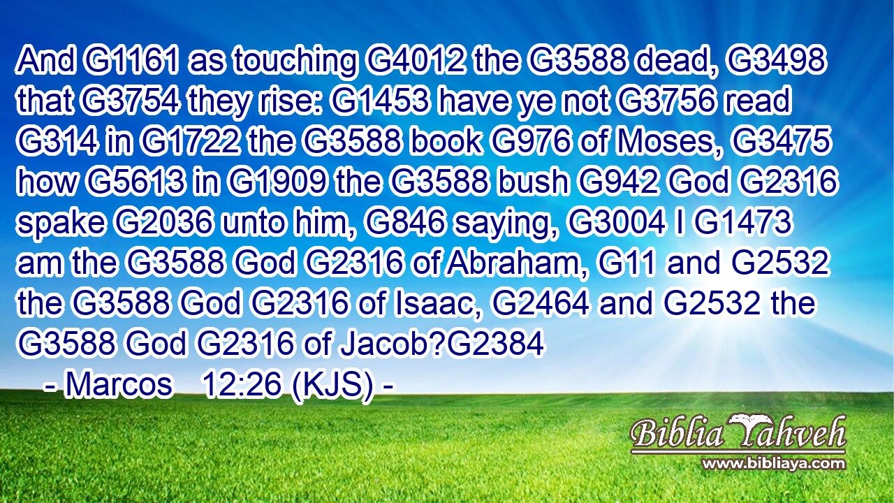 And G1161 as touching G4012 the G3588 dead, G3498 that G3754 they rise: G1453 have ye not G3756 read G314 in G1722 the G3588 book G976 of Moses, G3475 how G5613 in G1909 the G3588 bush G942 God G2316 spake G2036 unto him, G846 saying, G3004 I G1473 am the G3588 God G2316 of Abraham, G11 and G2532 the G3588 God G2316 of Isaac, G2464 and G2532 the G3588 God G2316 of Jacob?G2384