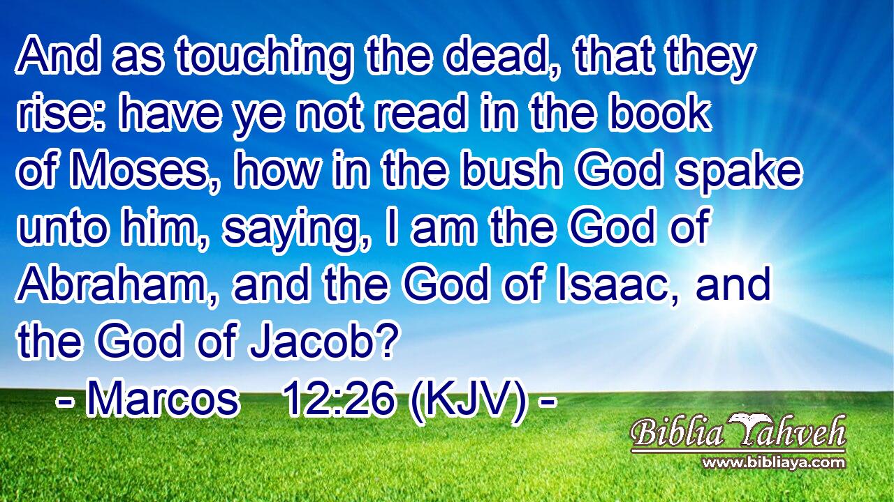 And as touching the dead, that they rise: have ye not read in the book of Moses, how in the bush God spake unto him, saying, I am the God of Abraham, and the God of Isaac, and the God of Jacob?
