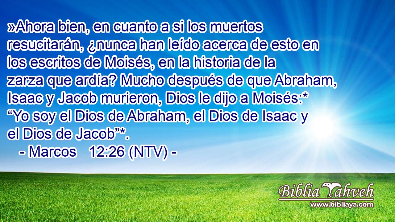 »Ahora bien, en cuanto a si los muertos resucitarán, ¿nunca han leído acerca de esto en los escritos de Moisés, en la historia de la zarza que ardía? Mucho después de que Abraham, Isaac y Jacob murieron, Dios le dijo a Moisés:* “Yo soy el Dios de Abraham, el Dios de Isaac y el Dios de Jacob”*.