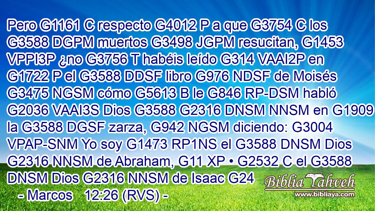 Pero G1161 C respecto G4012 P a que G3754 C los G3588 DGPM muertos G3498 JGPM resucitan, G1453 VPPI3P ¿no G3756 T habéis leído G314 VAAI2P en G1722 P el G3588 DDSF libro G976 NDSF de Moisés G3475 NGSM cómo G5613 B le G846 RP-DSM habló G2036 VAAI3S Dios G3588 G2316 DNSM NNSM en G1909 P la G3588 DGSF zarza, G942 NGSM diciendo: G3004 VPAP-SNM Yo soy G1473 RP1NS el G3588 DNSM Dios G2316 NNSM de Abraham, G11 XP • G2532 C el G3588 DNSM Dios G2316 NNSM de Isaac G24