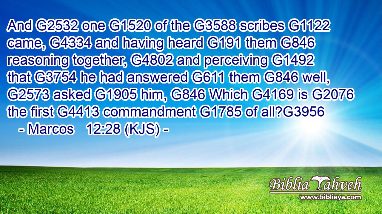 And G2532 one G1520 of the G3588 scribes G1122 came, G4334 and having heard G191 them G846 reasoning together, G4802 and perceiving G1492 that G3754 he had answered G611 them G846 well, G2573 asked G1905 him, G846 Which G4169 is G2076 the first G4413 commandment G1785 of all?G3956