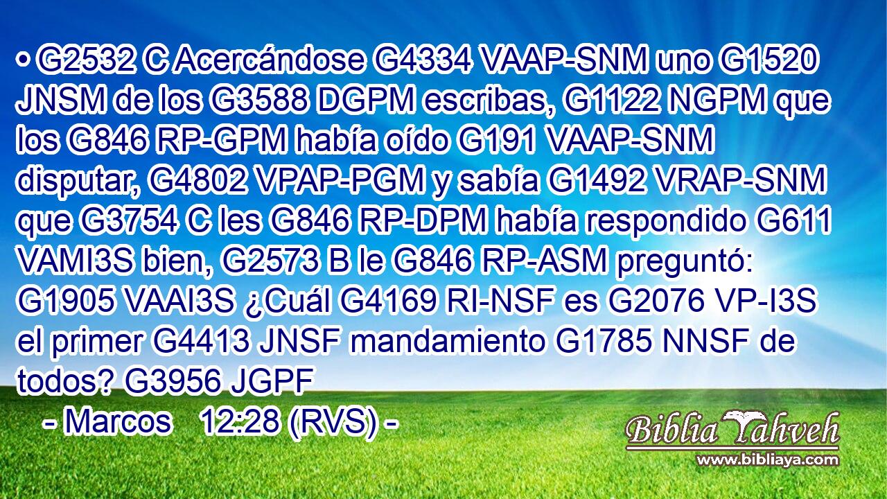 • G2532 C Acercándose G4334 VAAP-SNM uno G1520 JNSM de los G3588 DGPM escribas, G1122 NGPM que los G846 RP-GPM había oído G191 VAAP-SNM disputar, G4802 VPAP-PGM y sabía G1492 VRAP-SNM que G3754 C les G846 RP-DPM había respondido G611 VAMI3S bien, G2573 B le G846 RP-ASM preguntó: G1905 VAAI3S ¿Cuál G4169 RI-NSF es G2076 VP-I3S el primer G4413 JNSF mandamiento G1785 NNSF de todos? G3956 JGPF 