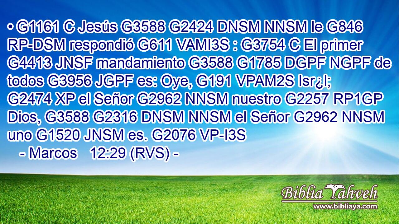 • G1161 C Jesús G3588 G2424 DNSM NNSM le G846 RP-DSM respondió G611 VAMI3S : G3754 C El primer G4413 JNSF mandamiento G3588 G1785 DGPF NGPF de todos G3956 JGPF es: Oye, G191 VPAM2S Isr¿l; G2474 XP el Señor G2962 NNSM nuestro G2257 RP1GP Dios, G3588 G2316 DNSM NNSM el Señor G2962 NNSM uno G1520 JNSM es. G2076 VP-I3S 