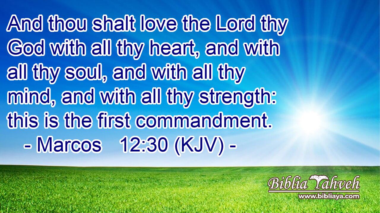 And thou shalt love the Lord thy God with all thy heart, and with all thy soul, and with all thy mind, and with all thy strength: this is the first commandment.