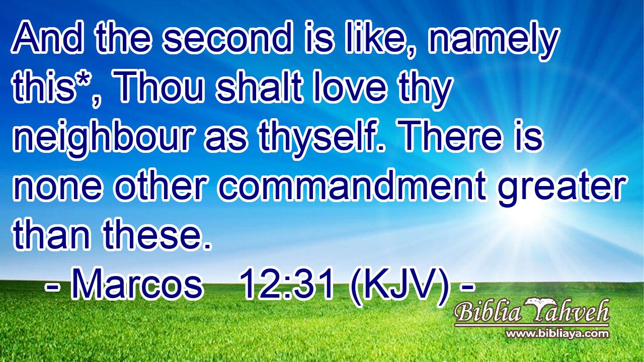 And the second is like, namely this*, Thou shalt love thy neighbour as thyself. There is none other commandment greater than these.