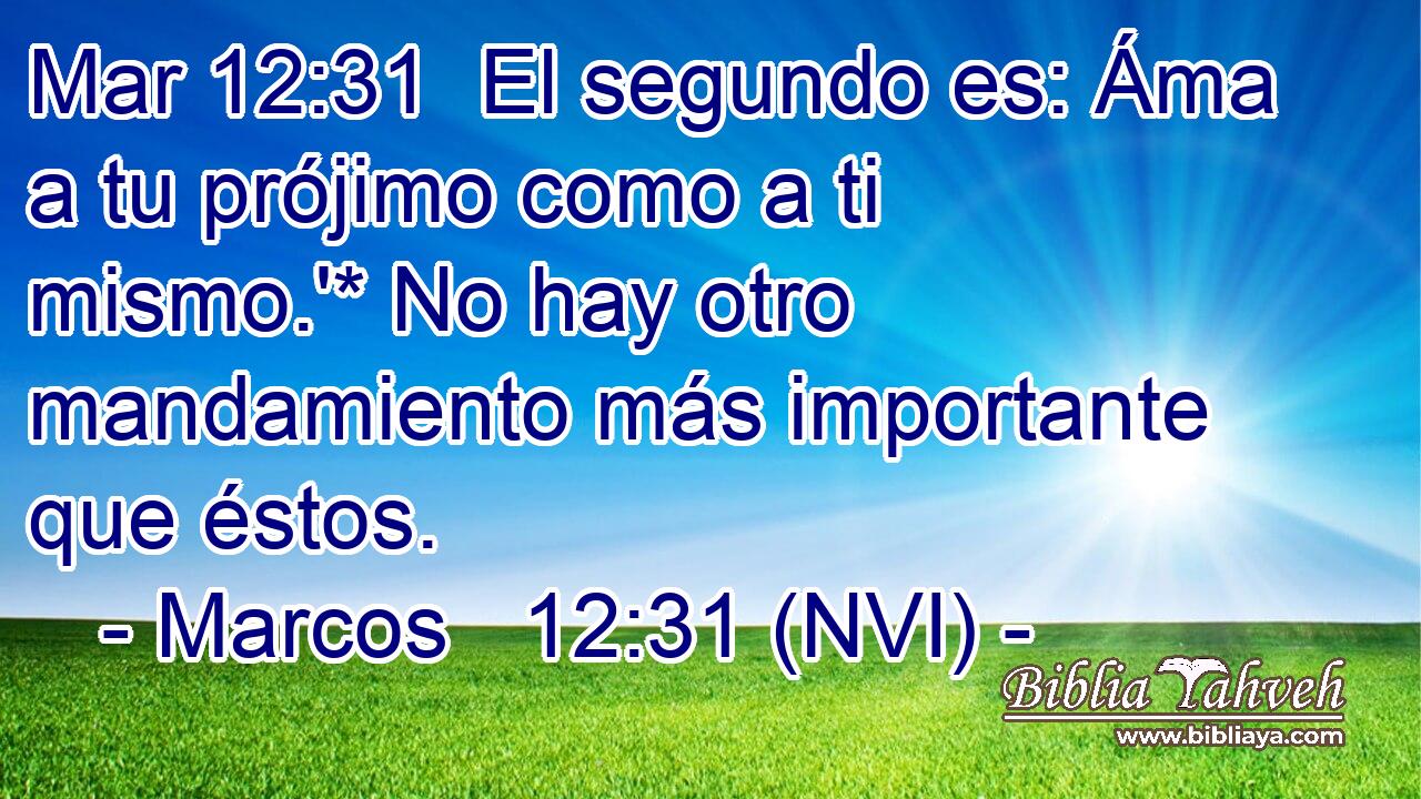 Mar 12:31  El segundo es: Áma a tu prójimo como a ti mismo.'* No hay otro mandamiento más importante que éstos. 