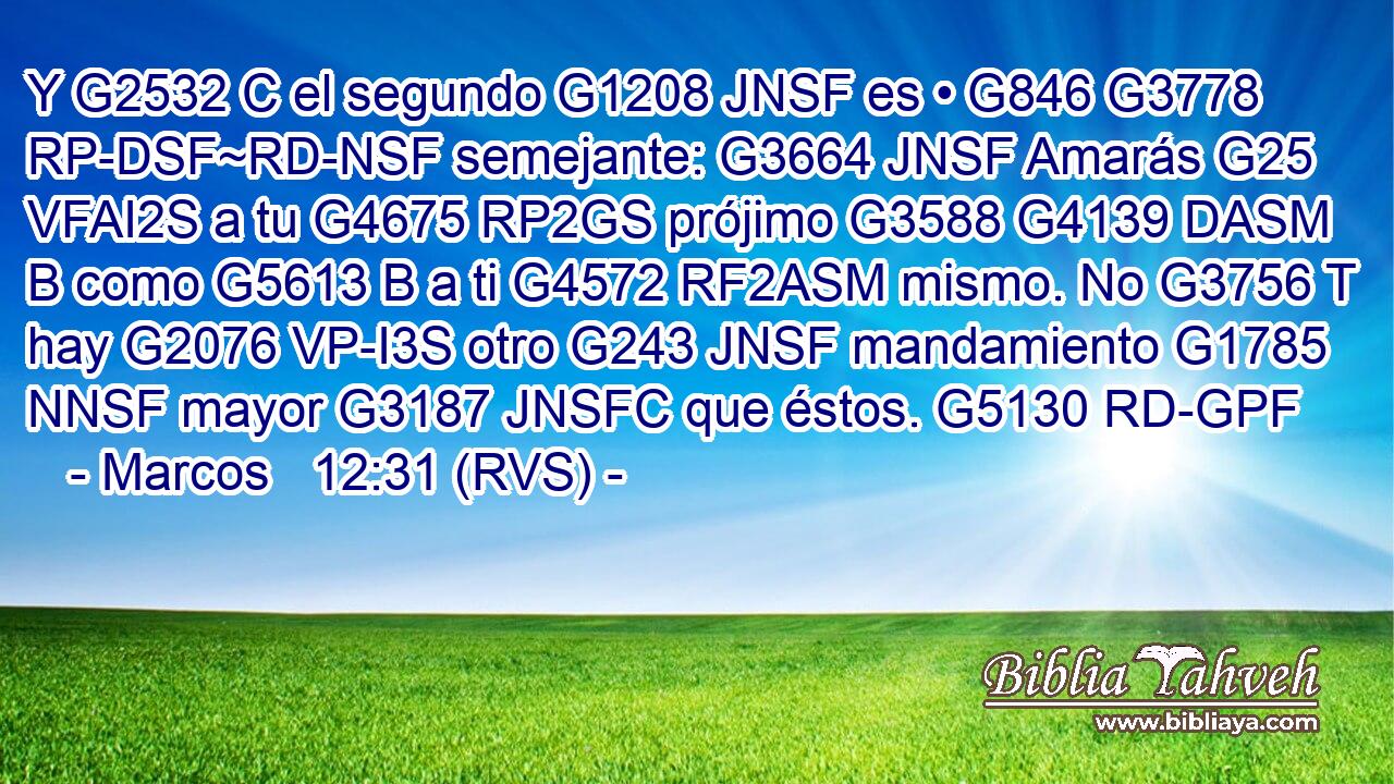 Y G2532 C el segundo G1208 JNSF es • G846 G3778 RP-DSF~RD-NSF semejante: G3664 JNSF Amarás G25 VFAI2S a tu G4675 RP2GS prójimo G3588 G4139 DASM B como G5613 B a ti G4572 RF2ASM mismo. No G3756 T hay G2076 VP-I3S otro G243 JNSF mandamiento G1785 NNSF mayor G3187 JNSFC que éstos. G5130 RD-GPF 