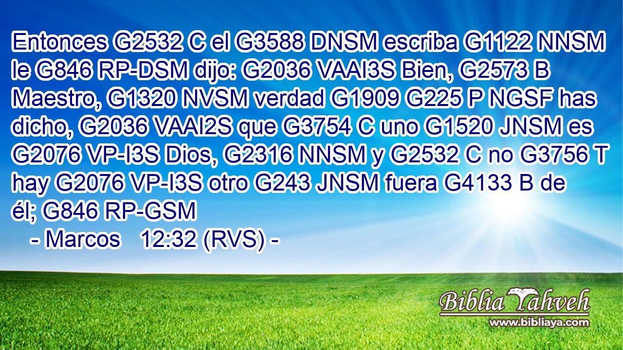 Entonces G2532 C el G3588 DNSM escriba G1122 NNSM le G846 RP-DSM dijo: G2036 VAAI3S Bien, G2573 B Maestro, G1320 NVSM verdad G1909 G225 P NGSF has dicho, G2036 VAAI2S que G3754 C uno G1520 JNSM es G2076 VP-I3S Dios, G2316 NNSM y G2532 C no G3756 T hay G2076 VP-I3S otro G243 JNSM fuera G4133 B de él; G846 RP-GSM 