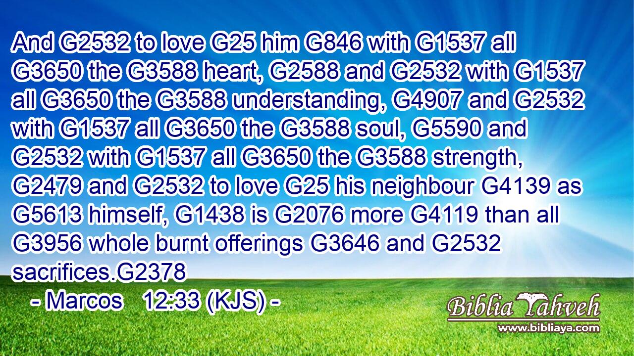 And G2532 to love G25 him G846 with G1537 all G3650 the G3588 heart, G2588 and G2532 with G1537 all G3650 the G3588 understanding, G4907 and G2532 with G1537 all G3650 the G3588 soul, G5590 and G2532 with G1537 all G3650 the G3588 strength, G2479 and G2532 to love G25 his neighbour G4139 as G5613 himself, G1438 is G2076 more G4119 than all G3956 whole burnt offerings G3646 and G2532 sacrifices.G2378