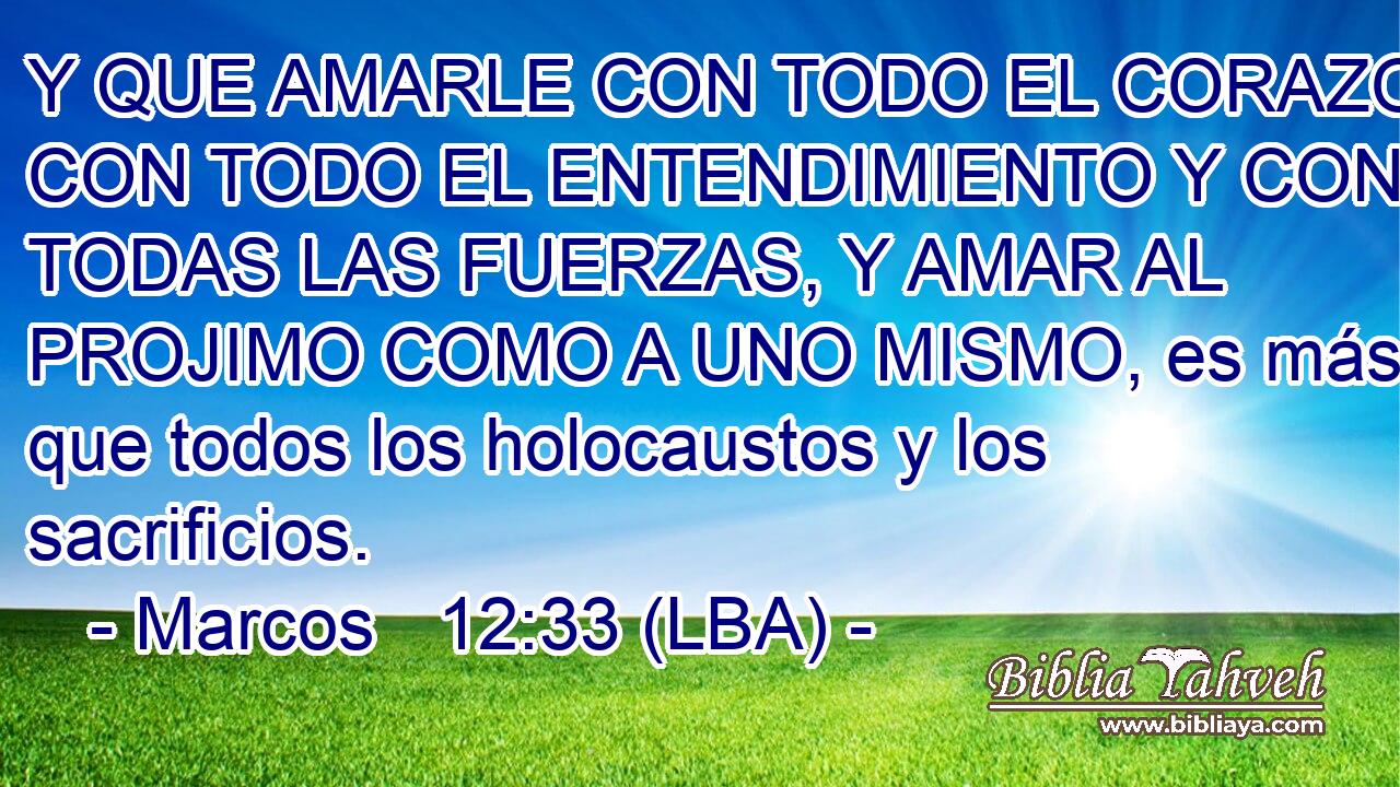 Y QUE AMARLE CON TODO EL CORAZON Y CON TODO EL ENTENDIMIENTO Y CON TODAS LAS FUERZAS, Y AMAR AL PROJIMO COMO A UNO MISMO, es más que todos los holocaustos y los sacrificios.