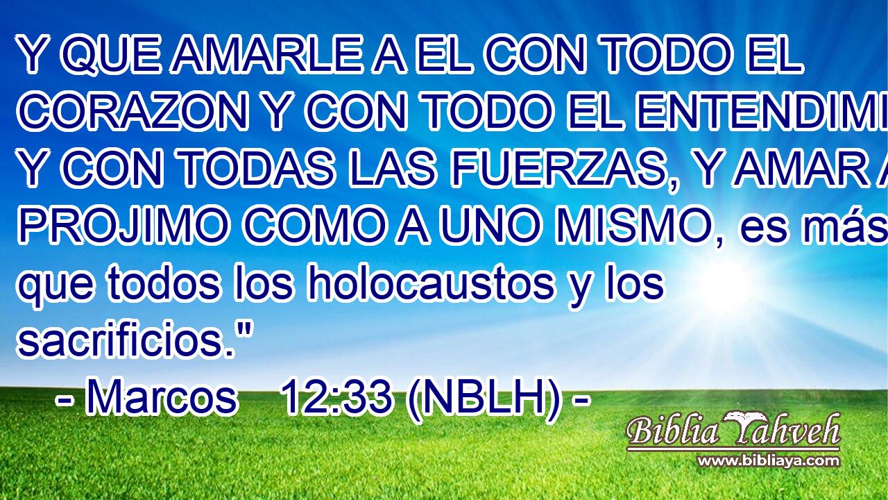  Y QUE AMARLE A EL CON TODO EL CORAZON Y CON TODO EL ENTENDIMIENTO Y CON TODAS LAS FUERZAS, Y AMAR AL PROJIMO COMO A UNO MISMO, es más que todos los holocaustos y los sacrificios.