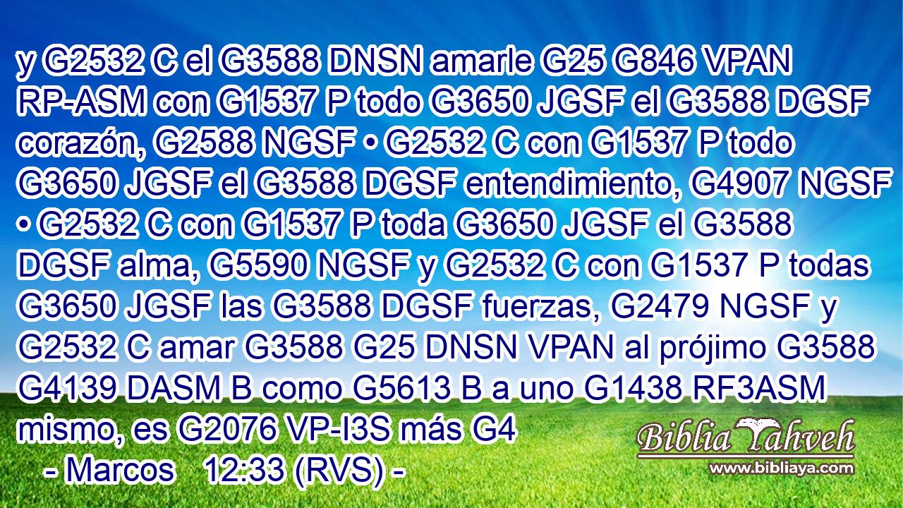 y G2532 C el G3588 DNSN amarle G25 G846 VPAN RP-ASM con G1537 P todo G3650 JGSF el G3588 DGSF corazón, G2588 NGSF • G2532 C con G1537 P todo G3650 JGSF el G3588 DGSF entendimiento, G4907 NGSF • G2532 C con G1537 P toda G3650 JGSF el G3588 DGSF alma, G5590 NGSF y G2532 C con G1537 P todas G3650 JGSF las G3588 DGSF fuerzas, G2479 NGSF y G2532 C amar G3588 G25 DNSN VPAN al prójimo G3588 G4139 DASM B como G5613 B a uno G1438 RF3ASM mismo, es G2076 VP-I3S más G4