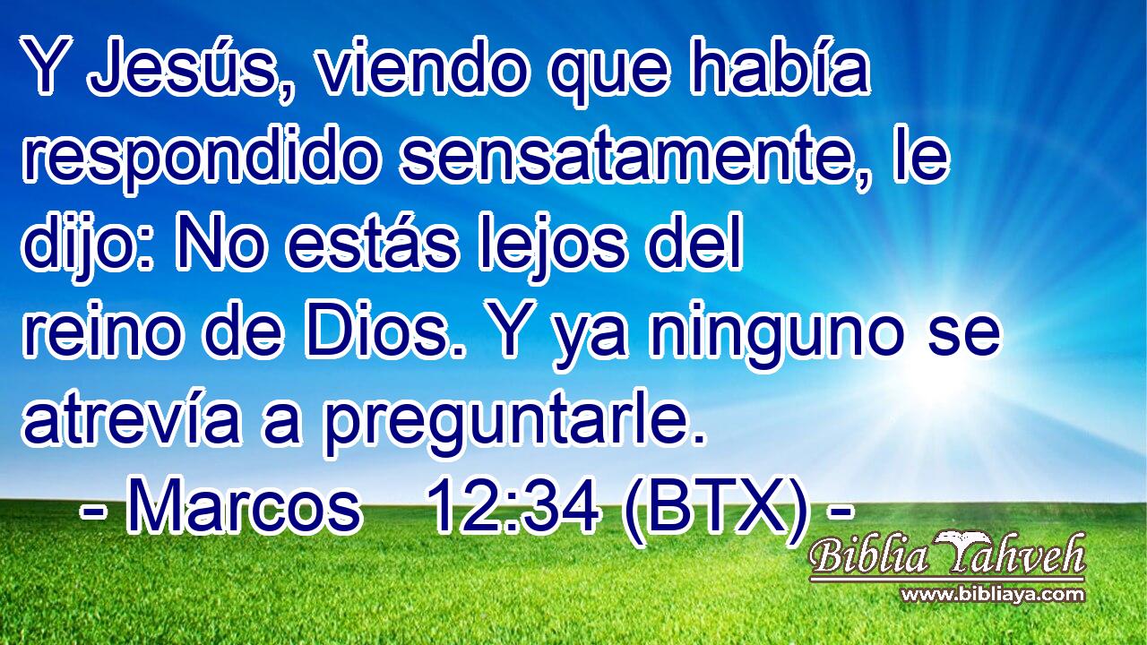 Y Jesús, viendo que había respondido sensatamente, le dijo: No estás lejos del reino de Dios. Y ya ninguno se atrevía a preguntarle.